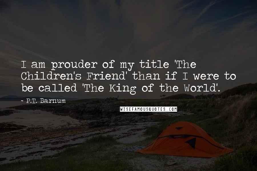 P.T. Barnum Quotes: I am prouder of my title 'The Children's Friend' than if I were to be called 'The King of the World'.