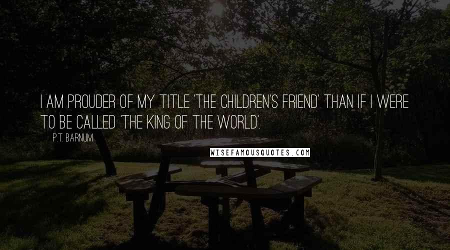 P.T. Barnum Quotes: I am prouder of my title 'The Children's Friend' than if I were to be called 'The King of the World'.