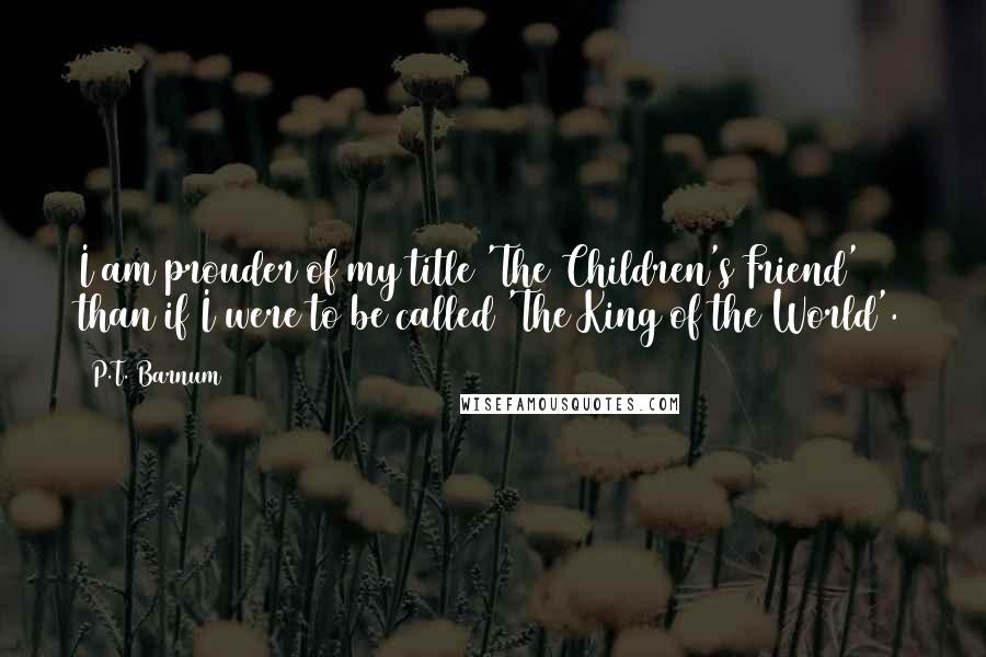 P.T. Barnum Quotes: I am prouder of my title 'The Children's Friend' than if I were to be called 'The King of the World'.