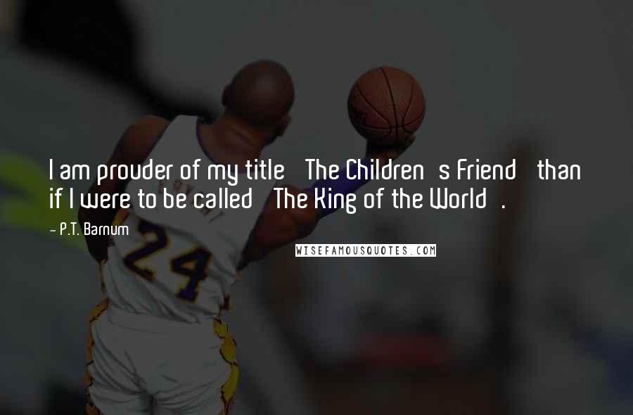 P.T. Barnum Quotes: I am prouder of my title 'The Children's Friend' than if I were to be called 'The King of the World'.