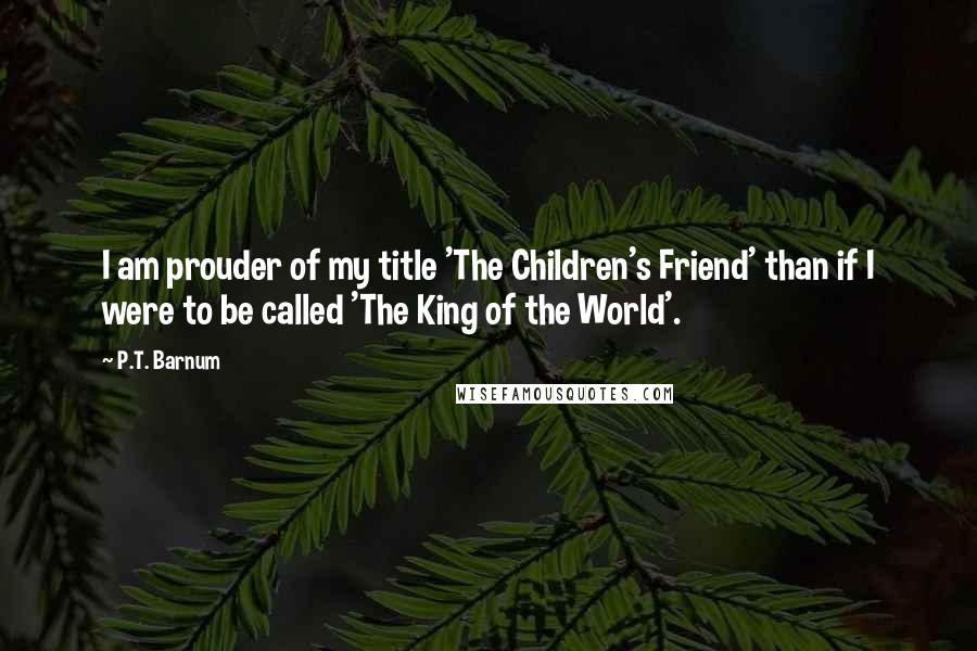 P.T. Barnum Quotes: I am prouder of my title 'The Children's Friend' than if I were to be called 'The King of the World'.