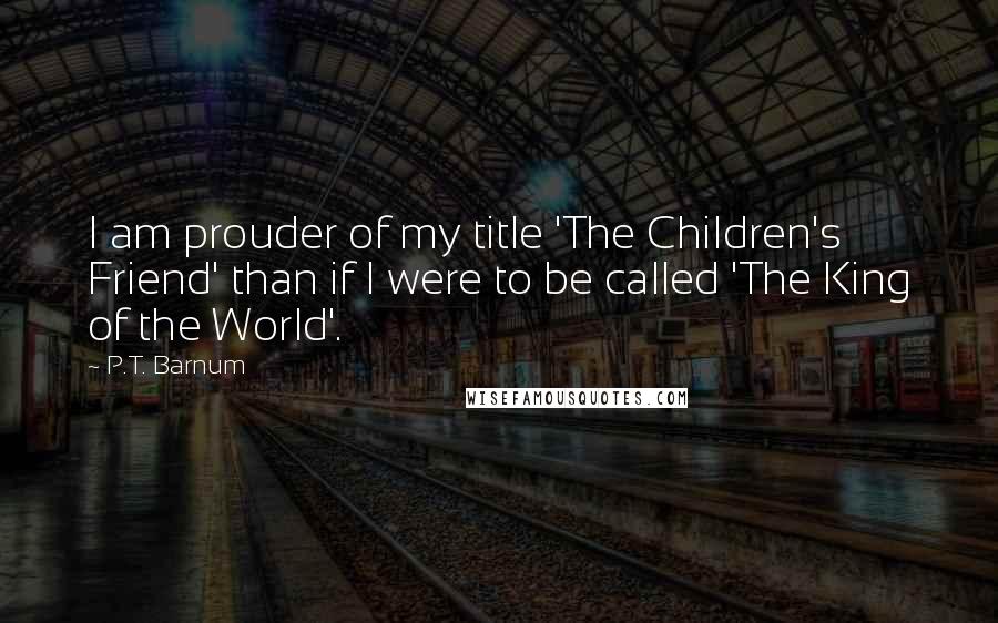 P.T. Barnum Quotes: I am prouder of my title 'The Children's Friend' than if I were to be called 'The King of the World'.