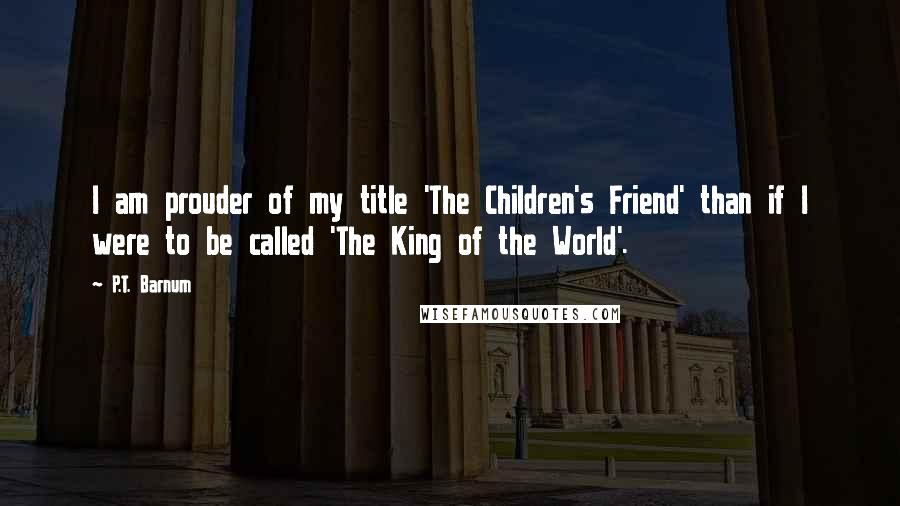 P.T. Barnum Quotes: I am prouder of my title 'The Children's Friend' than if I were to be called 'The King of the World'.