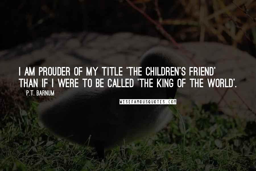 P.T. Barnum Quotes: I am prouder of my title 'The Children's Friend' than if I were to be called 'The King of the World'.