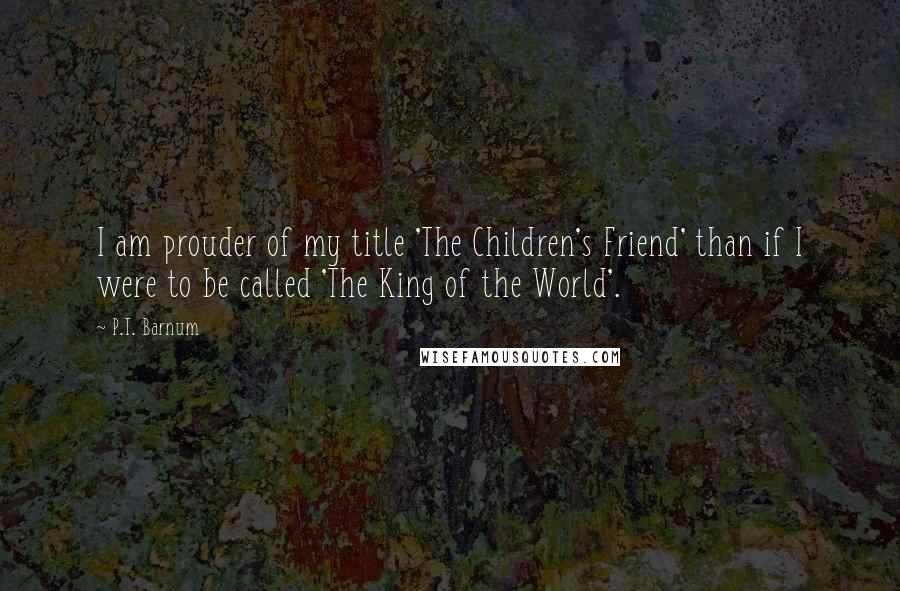 P.T. Barnum Quotes: I am prouder of my title 'The Children's Friend' than if I were to be called 'The King of the World'.