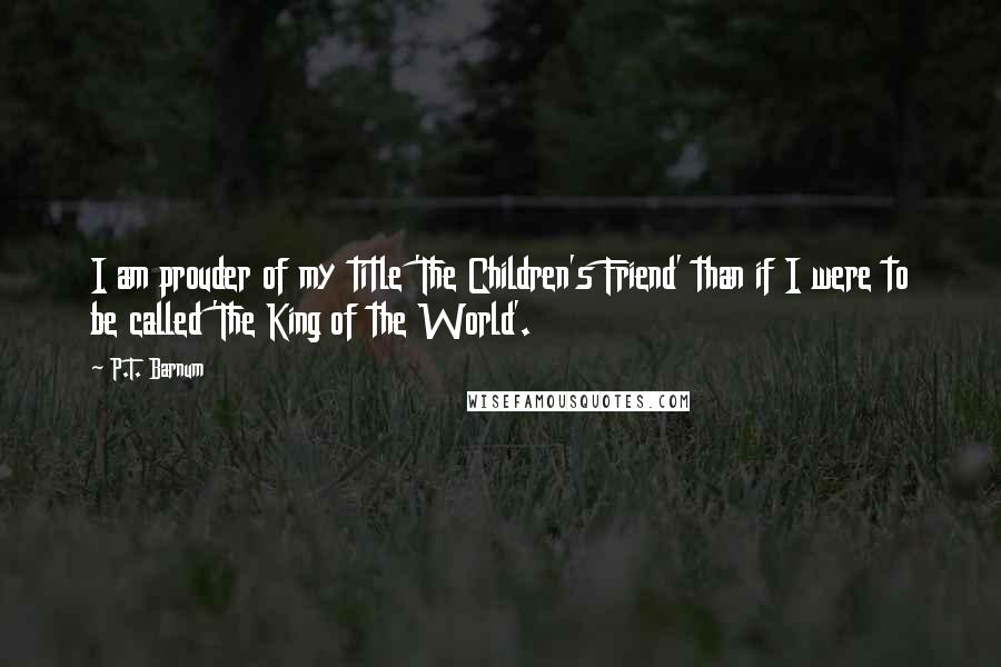 P.T. Barnum Quotes: I am prouder of my title 'The Children's Friend' than if I were to be called 'The King of the World'.