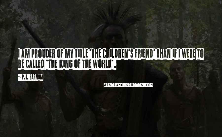 P.T. Barnum Quotes: I am prouder of my title 'The Children's Friend' than if I were to be called 'The King of the World'.