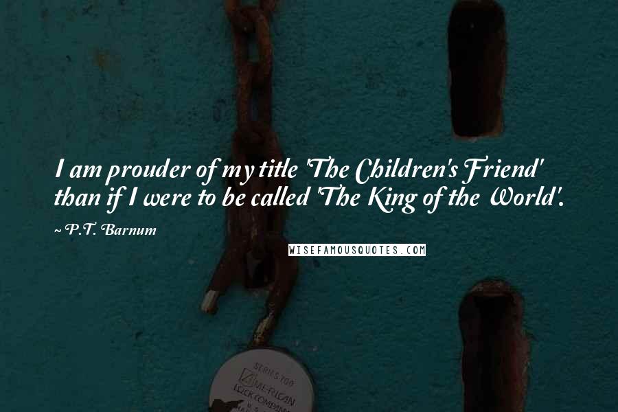 P.T. Barnum Quotes: I am prouder of my title 'The Children's Friend' than if I were to be called 'The King of the World'.