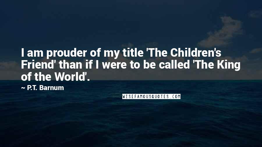 P.T. Barnum Quotes: I am prouder of my title 'The Children's Friend' than if I were to be called 'The King of the World'.