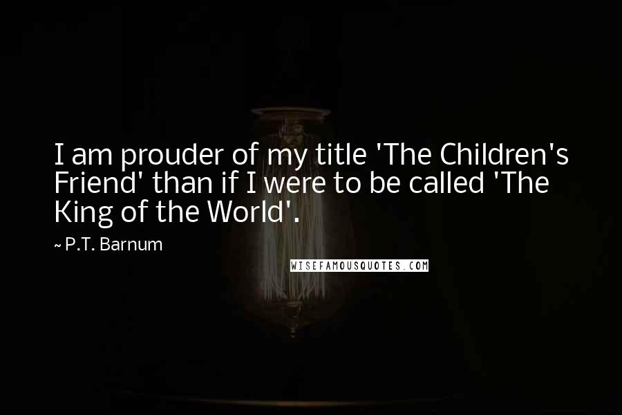 P.T. Barnum Quotes: I am prouder of my title 'The Children's Friend' than if I were to be called 'The King of the World'.