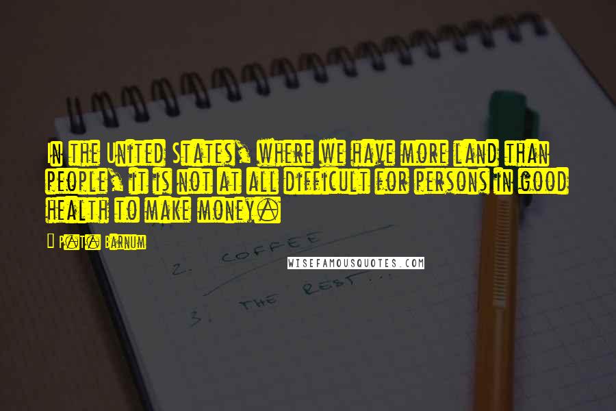 P.T. Barnum Quotes: In the United States, where we have more land than people, it is not at all difficult for persons in good health to make money.
