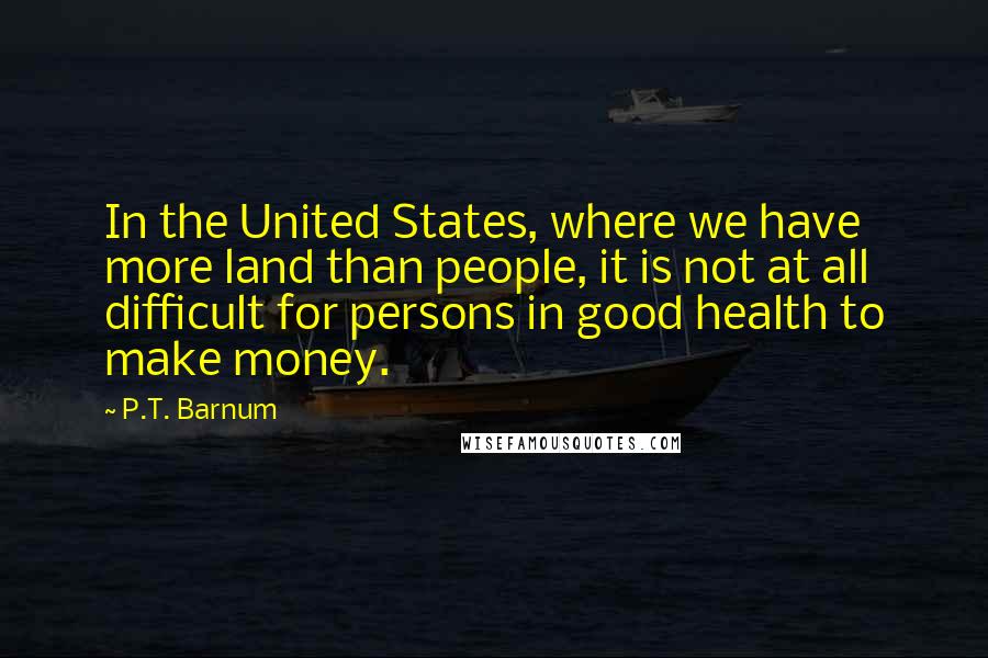 P.T. Barnum Quotes: In the United States, where we have more land than people, it is not at all difficult for persons in good health to make money.