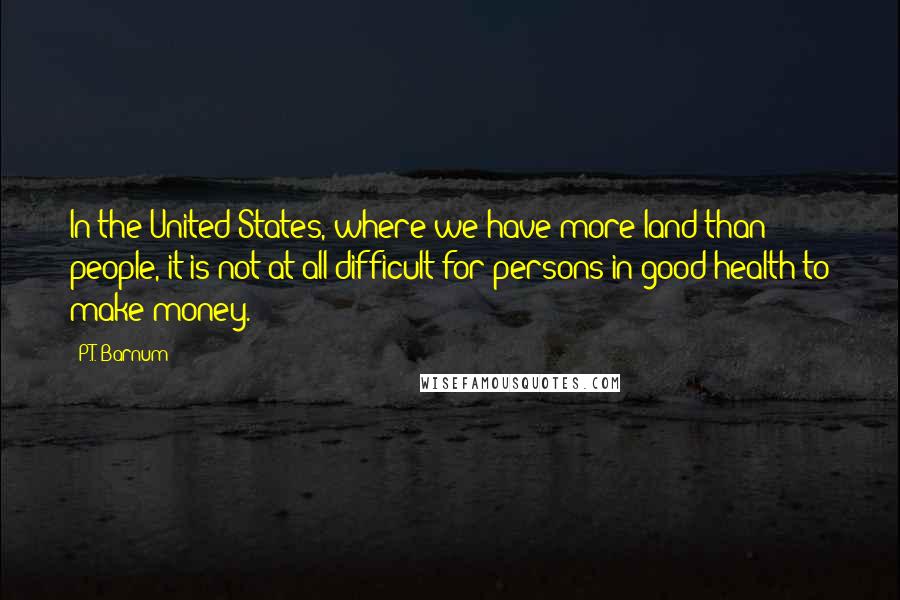 P.T. Barnum Quotes: In the United States, where we have more land than people, it is not at all difficult for persons in good health to make money.