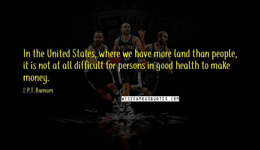 P.T. Barnum Quotes: In the United States, where we have more land than people, it is not at all difficult for persons in good health to make money.