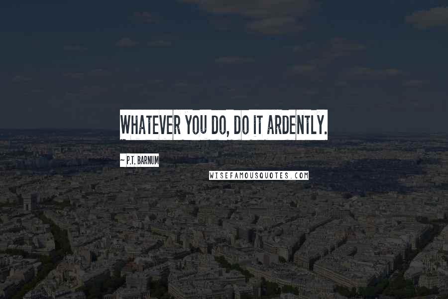 P.T. Barnum Quotes: Whatever you do, do it ardently.