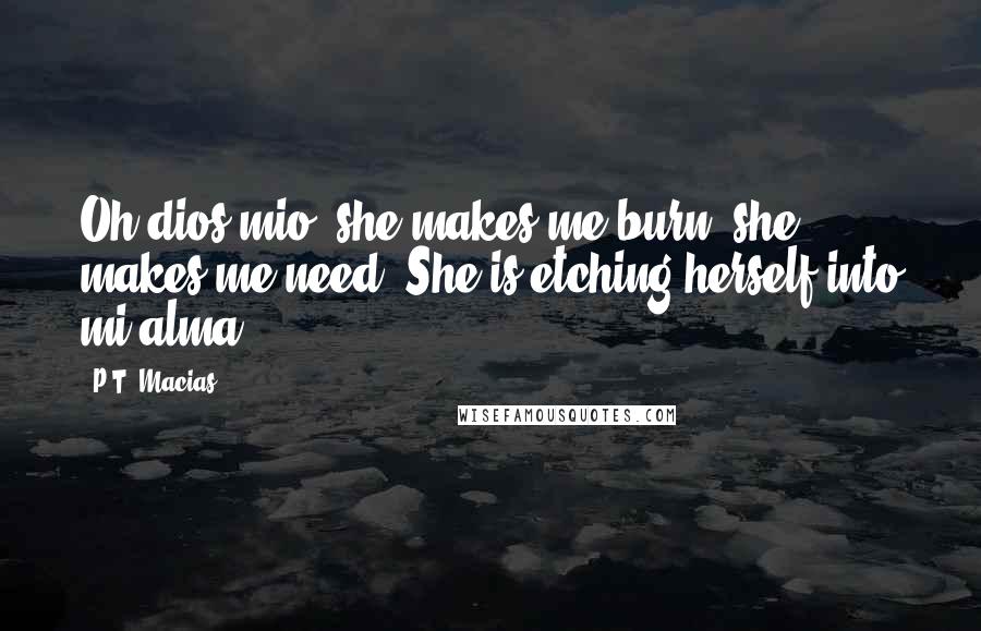 P.T. Macias Quotes: Oh dios mio, she makes me burn, she makes me need. She is etching herself into mi alma