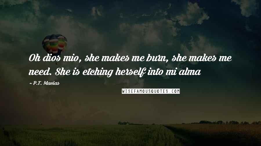 P.T. Macias Quotes: Oh dios mio, she makes me burn, she makes me need. She is etching herself into mi alma