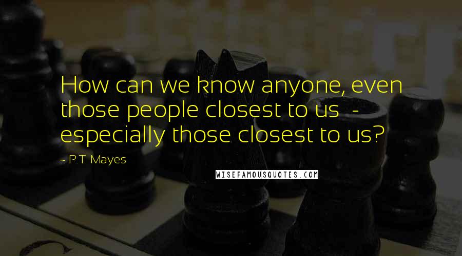 P.T. Mayes Quotes: How can we know anyone, even those people closest to us - especially those closest to us?