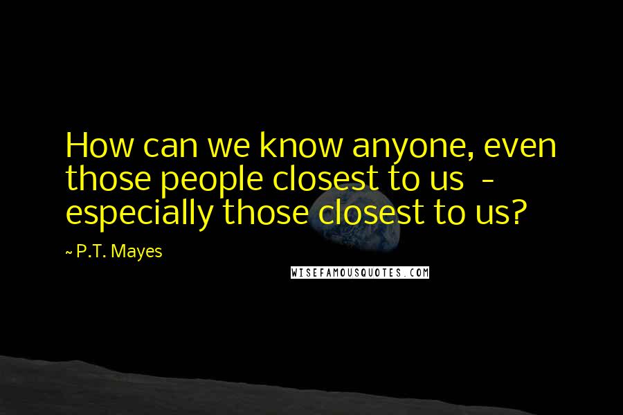 P.T. Mayes Quotes: How can we know anyone, even those people closest to us  -  especially those closest to us?