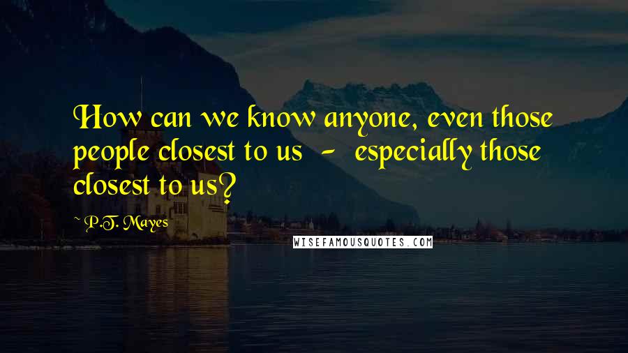 P.T. Mayes Quotes: How can we know anyone, even those people closest to us  -  especially those closest to us?