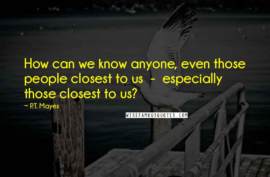 P.T. Mayes Quotes: How can we know anyone, even those people closest to us  -  especially those closest to us?