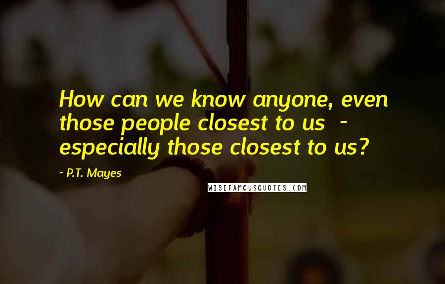 P.T. Mayes Quotes: How can we know anyone, even those people closest to us  -  especially those closest to us?