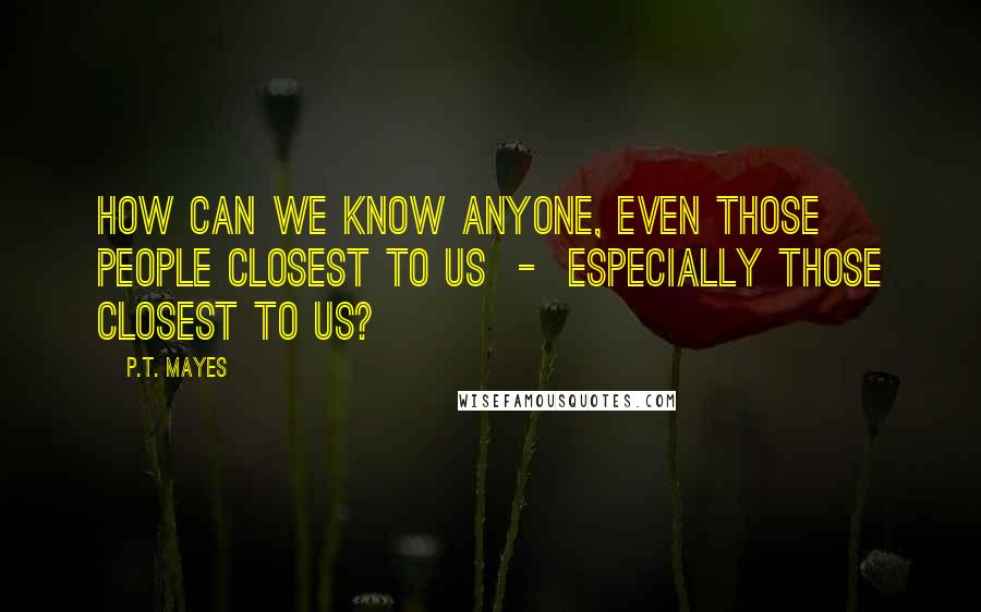 P.T. Mayes Quotes: How can we know anyone, even those people closest to us  -  especially those closest to us?