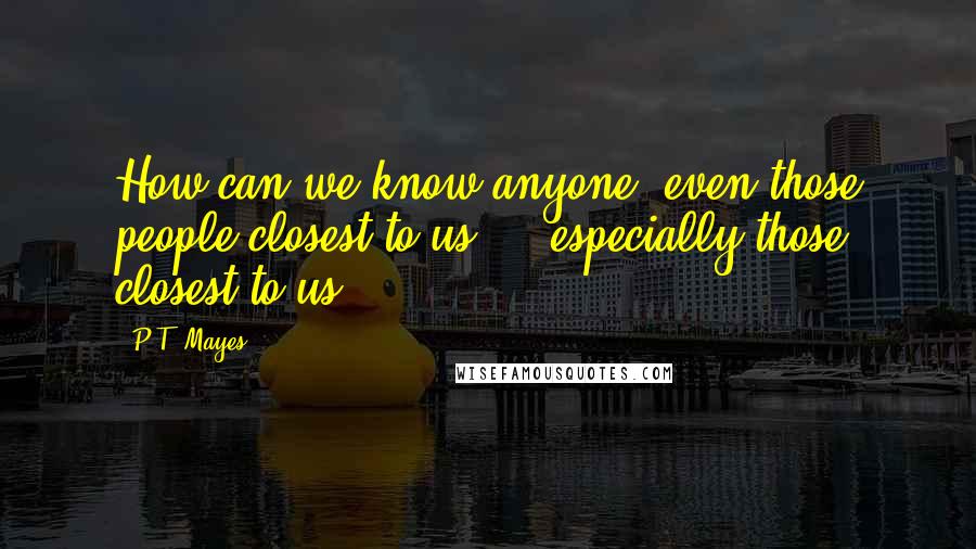 P.T. Mayes Quotes: How can we know anyone, even those people closest to us  -  especially those closest to us?