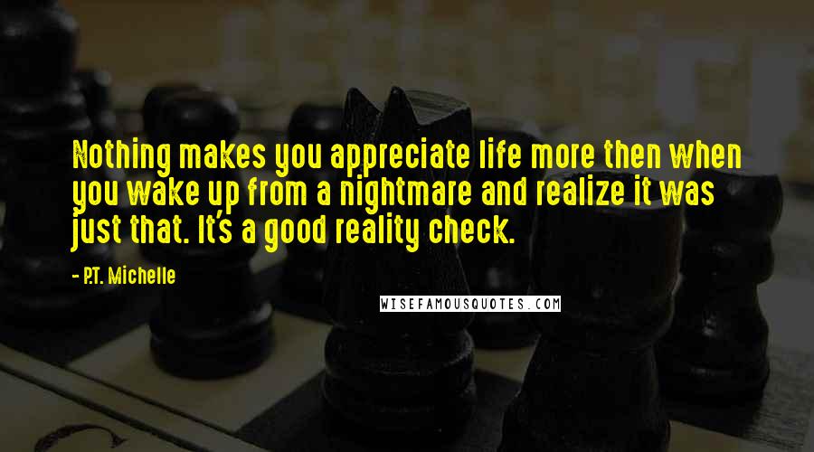 P.T. Michelle Quotes: Nothing makes you appreciate life more then when you wake up from a nightmare and realize it was just that. It's a good reality check.