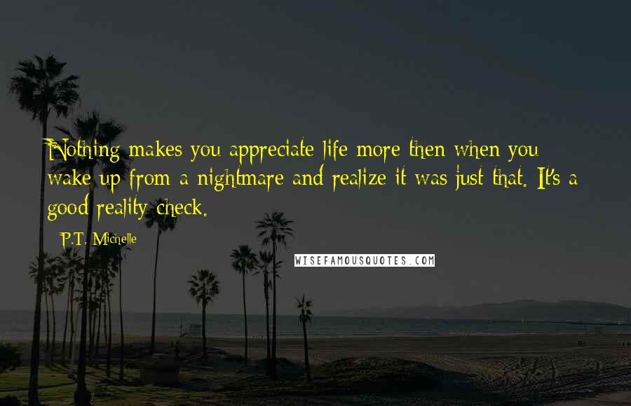 P.T. Michelle Quotes: Nothing makes you appreciate life more then when you wake up from a nightmare and realize it was just that. It's a good reality check.