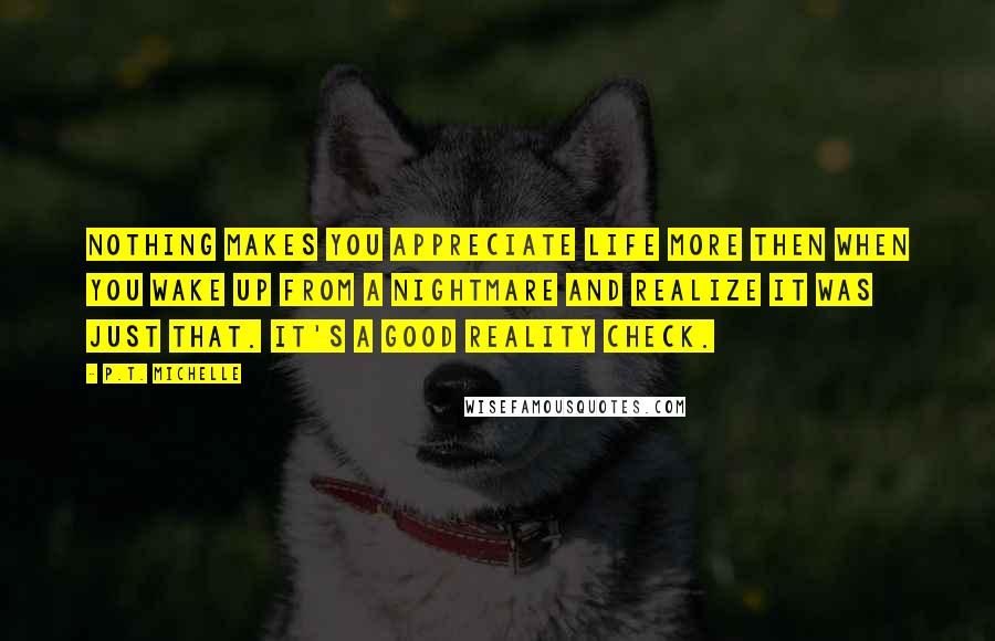 P.T. Michelle Quotes: Nothing makes you appreciate life more then when you wake up from a nightmare and realize it was just that. It's a good reality check.