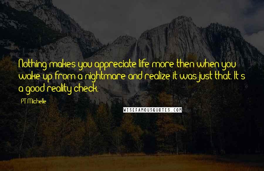 P.T. Michelle Quotes: Nothing makes you appreciate life more then when you wake up from a nightmare and realize it was just that. It's a good reality check.