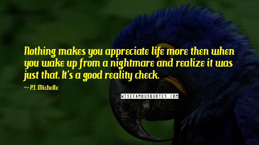 P.T. Michelle Quotes: Nothing makes you appreciate life more then when you wake up from a nightmare and realize it was just that. It's a good reality check.