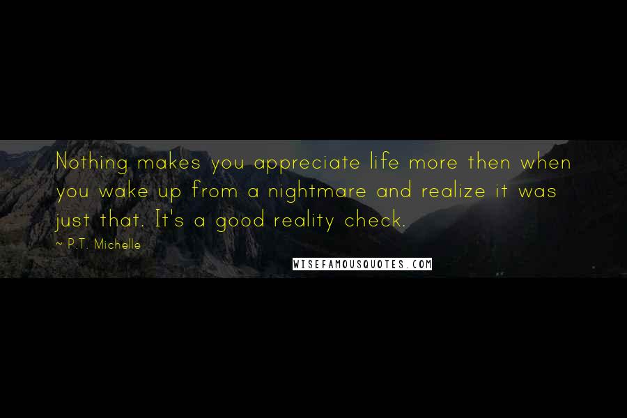 P.T. Michelle Quotes: Nothing makes you appreciate life more then when you wake up from a nightmare and realize it was just that. It's a good reality check.