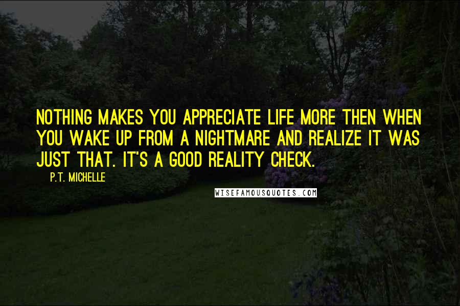 P.T. Michelle Quotes: Nothing makes you appreciate life more then when you wake up from a nightmare and realize it was just that. It's a good reality check.