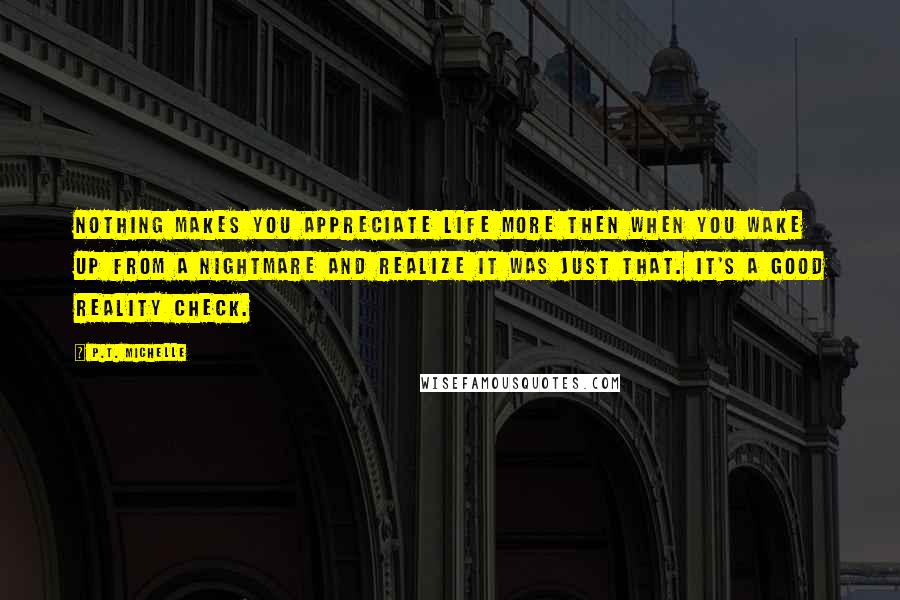 P.T. Michelle Quotes: Nothing makes you appreciate life more then when you wake up from a nightmare and realize it was just that. It's a good reality check.