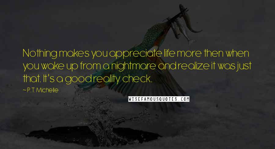 P.T. Michelle Quotes: Nothing makes you appreciate life more then when you wake up from a nightmare and realize it was just that. It's a good reality check.