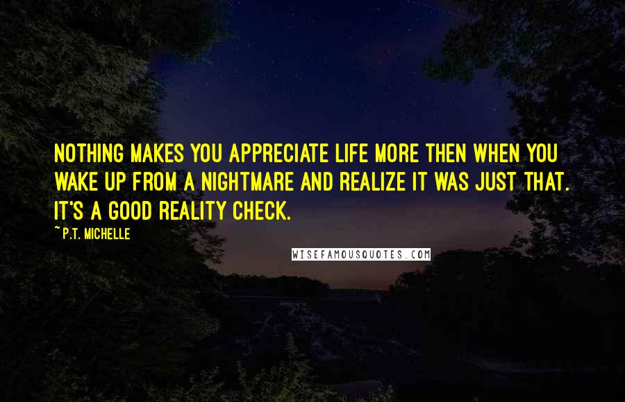 P.T. Michelle Quotes: Nothing makes you appreciate life more then when you wake up from a nightmare and realize it was just that. It's a good reality check.