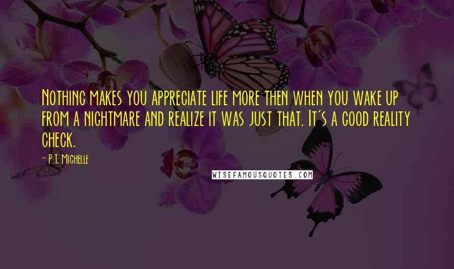 P.T. Michelle Quotes: Nothing makes you appreciate life more then when you wake up from a nightmare and realize it was just that. It's a good reality check.