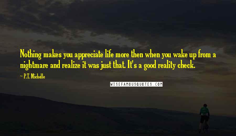 P.T. Michelle Quotes: Nothing makes you appreciate life more then when you wake up from a nightmare and realize it was just that. It's a good reality check.