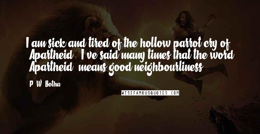 P. W. Botha Quotes: I am sick and tired of the hollow parrot-cry of "Apartheid!" I've said many times that the word "Apartheid" means good neighbourliness.