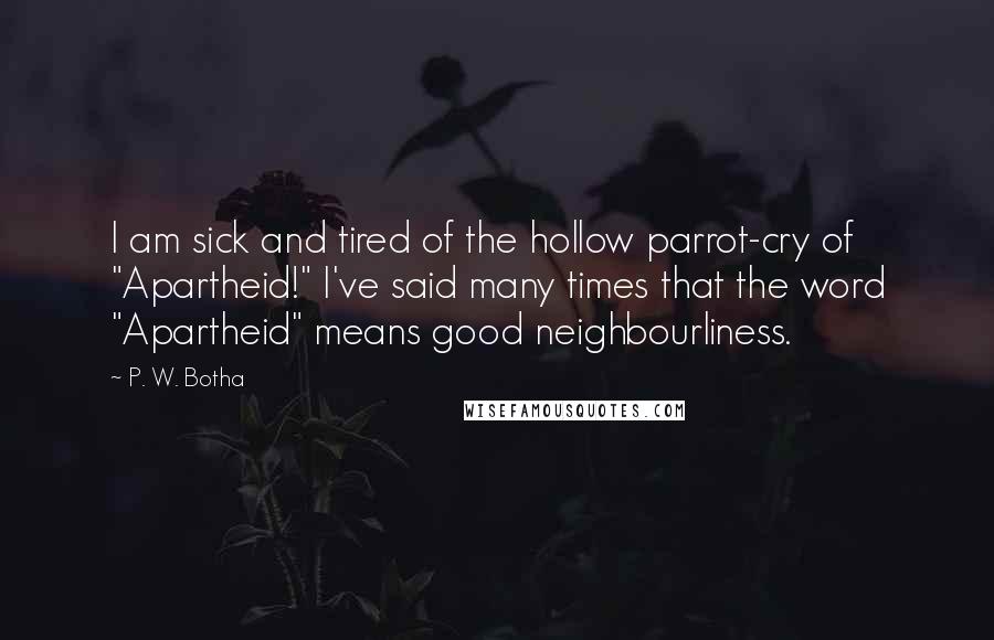 P. W. Botha Quotes: I am sick and tired of the hollow parrot-cry of "Apartheid!" I've said many times that the word "Apartheid" means good neighbourliness.