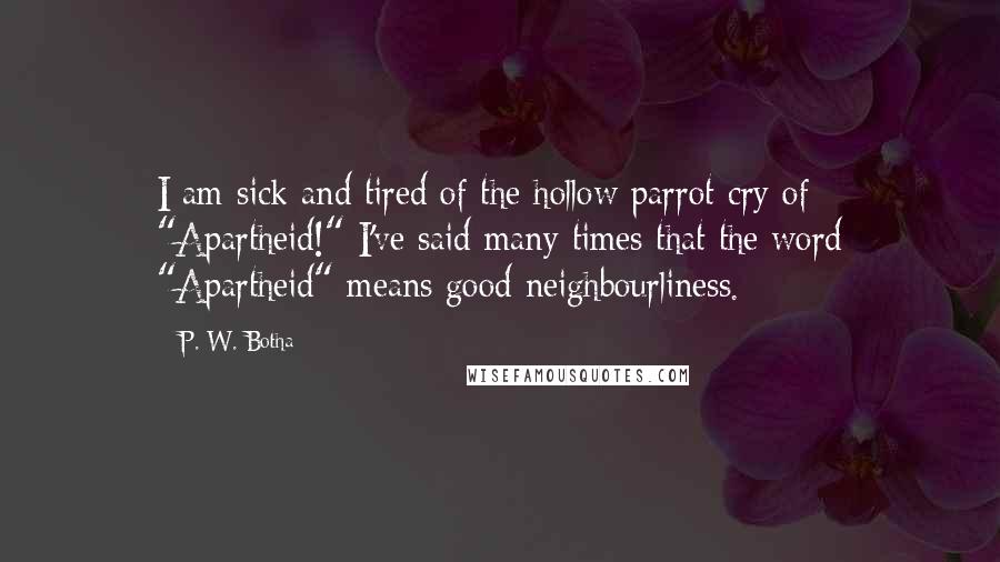 P. W. Botha Quotes: I am sick and tired of the hollow parrot-cry of "Apartheid!" I've said many times that the word "Apartheid" means good neighbourliness.