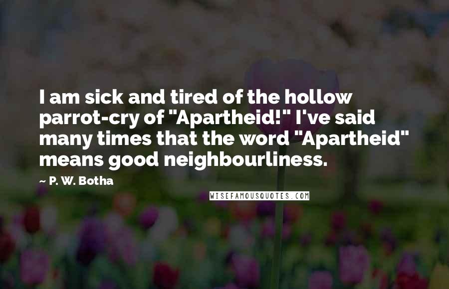 P. W. Botha Quotes: I am sick and tired of the hollow parrot-cry of "Apartheid!" I've said many times that the word "Apartheid" means good neighbourliness.
