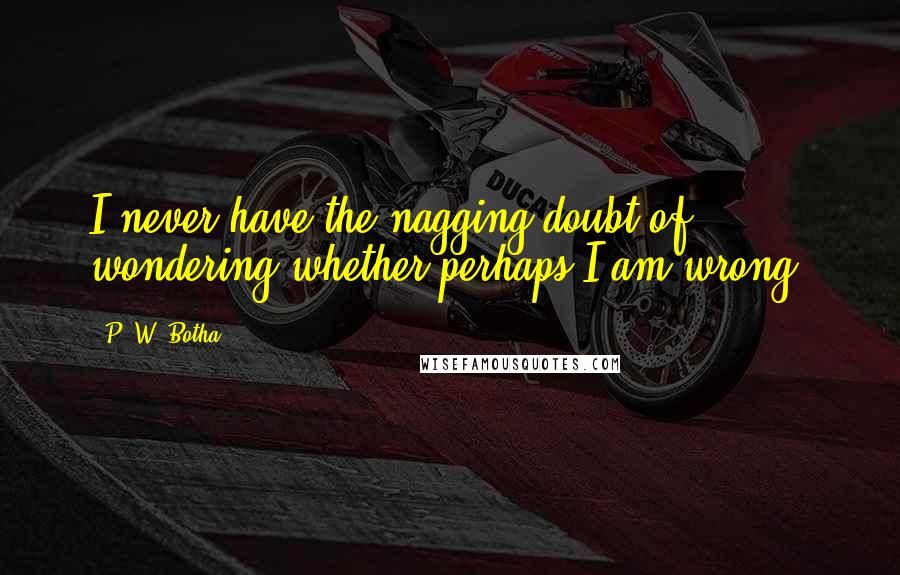 P. W. Botha Quotes: I never have the nagging doubt of wondering whether perhaps I am wrong.