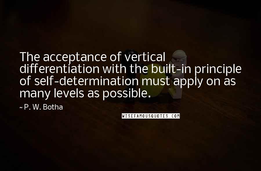 P. W. Botha Quotes: The acceptance of vertical differentiation with the built-in principle of self-determination must apply on as many levels as possible.