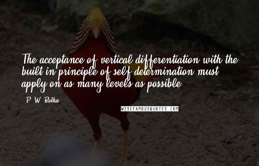 P. W. Botha Quotes: The acceptance of vertical differentiation with the built-in principle of self-determination must apply on as many levels as possible.