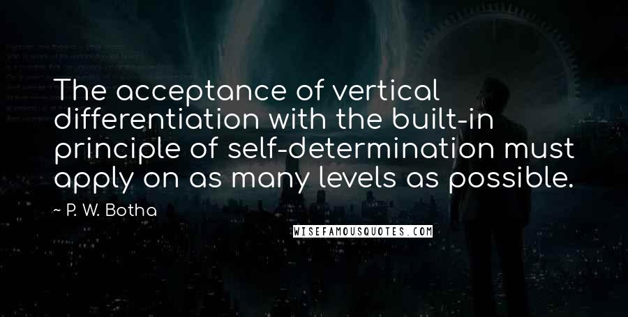 P. W. Botha Quotes: The acceptance of vertical differentiation with the built-in principle of self-determination must apply on as many levels as possible.