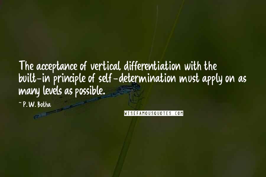 P. W. Botha Quotes: The acceptance of vertical differentiation with the built-in principle of self-determination must apply on as many levels as possible.