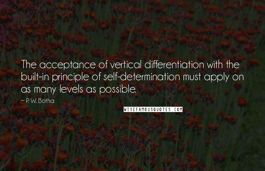 P. W. Botha Quotes: The acceptance of vertical differentiation with the built-in principle of self-determination must apply on as many levels as possible.